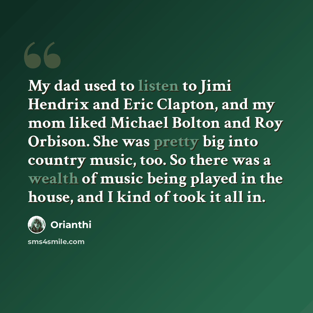 “My dad used to listen to Jimi Hendrix and Eric Clapton, and my mom liked Michael Bolton and Roy Orbison. She was pretty big into country music, too. So there was a wealth of music being played in the house, and I kind of took it all in.” quote by Orianthi