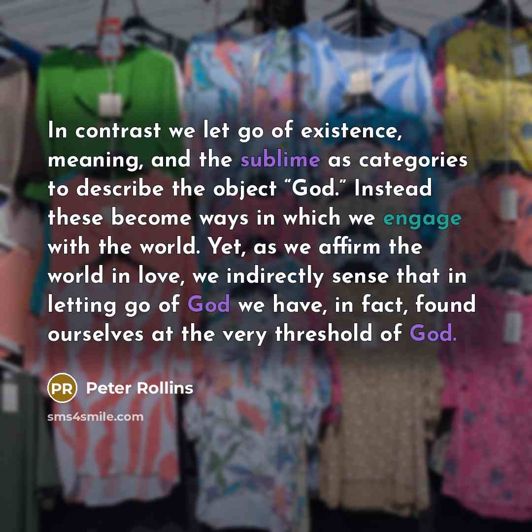 “In contrast we let go of existence, meaning, and the sublime as categories to describe the object “God.” Instead these become ways in which we engage with the world. Yet, as we affirm the world in love, we indirectly sense that in letting go of God we have, in fact, found ourselves at the very…” quote by Peter Rollins