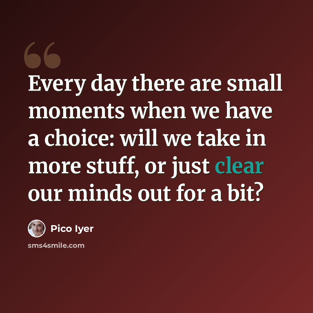 “Every day there are small moments when we have a choice: will we take in more stuff, or just clear our minds out for a bit?” quote by Pico Iyer