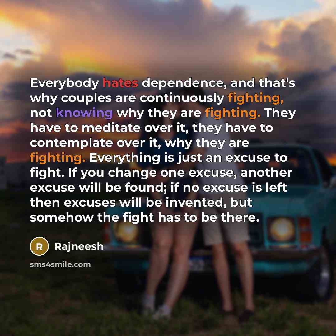 “Everybody hates dependence, and that's why couples are continuously fighting, not knowing why they are fighting. They have to meditate over it, they have to contemplate over it, why they are fighting. Everything is just an excuse to fight. If you change one excuse, another excuse will be found; if…” quote by Rajneesh