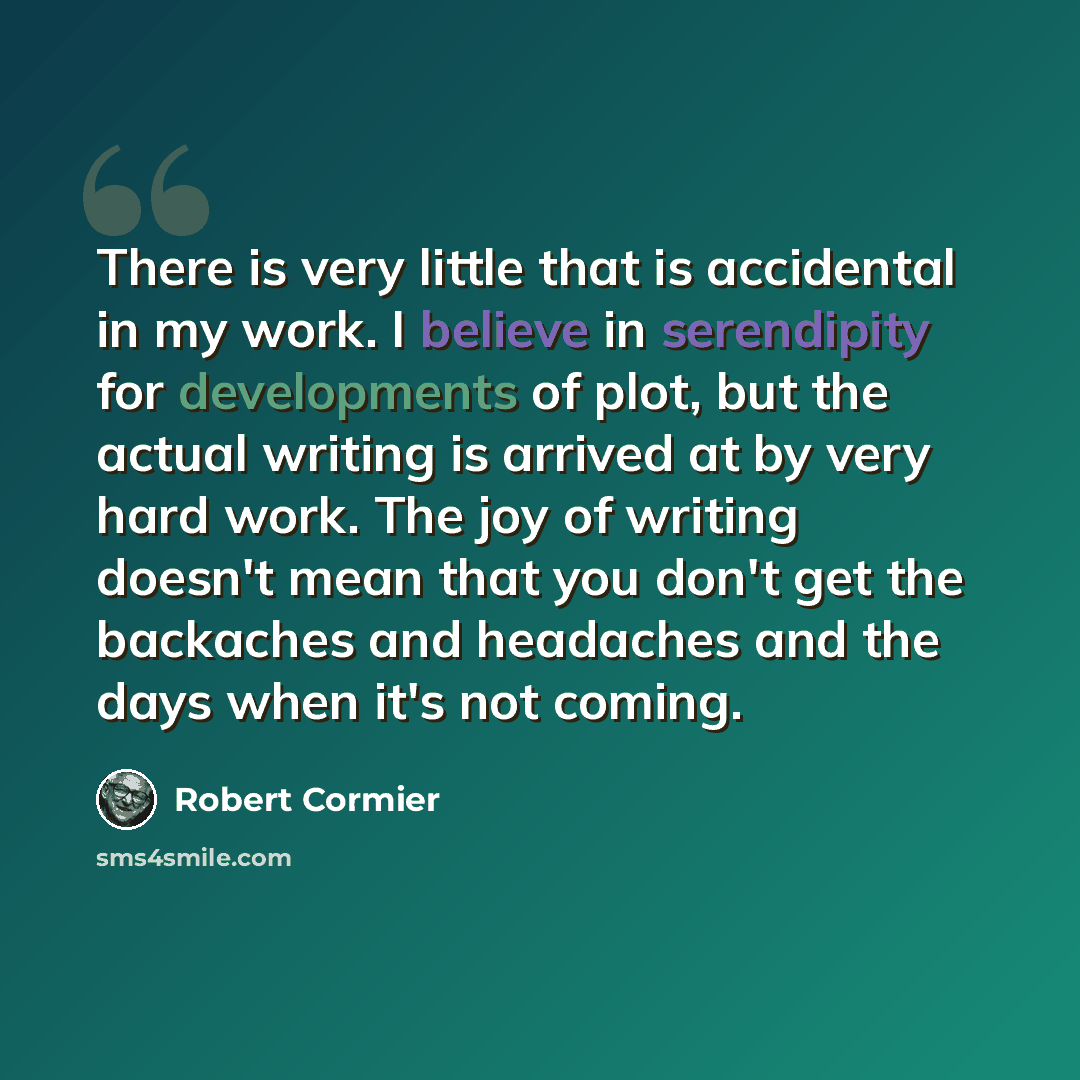 “There is very little that is accidental in my work. I believe in serendipity for developments of plot, but the actual writing is arrived at by very hard work. The joy of writing doesn't mean that you don't get the backaches and headaches and the days when it's not coming.” quote by Robert Cormier