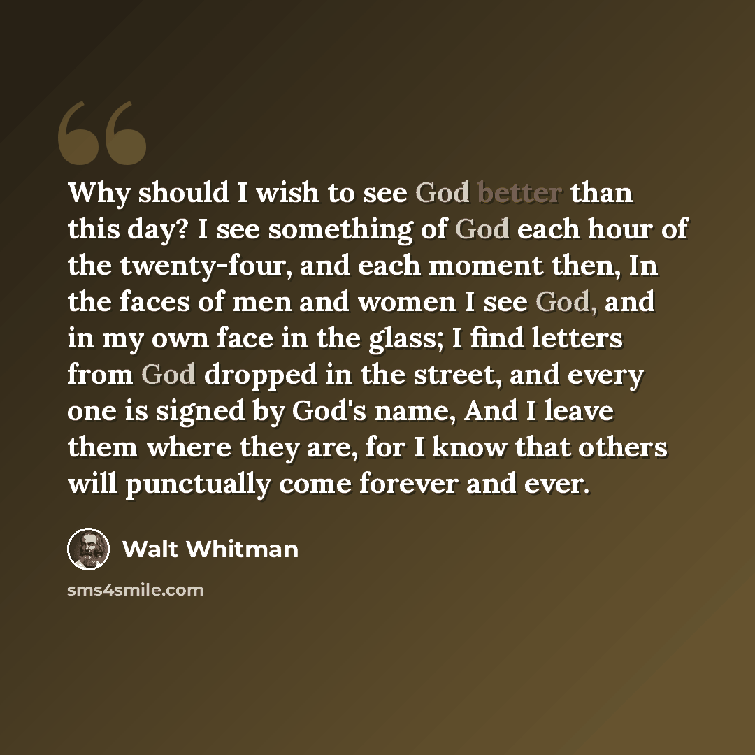 “Why should I wish to see God better than this day? I see something of God each hour of the twenty-four, and each moment then, In the faces of men and women I see God, and in my own face in the glass; I find letters from God dropped in the street, and every one is signed by God's name, And I leave…” quote by Walt Whitman