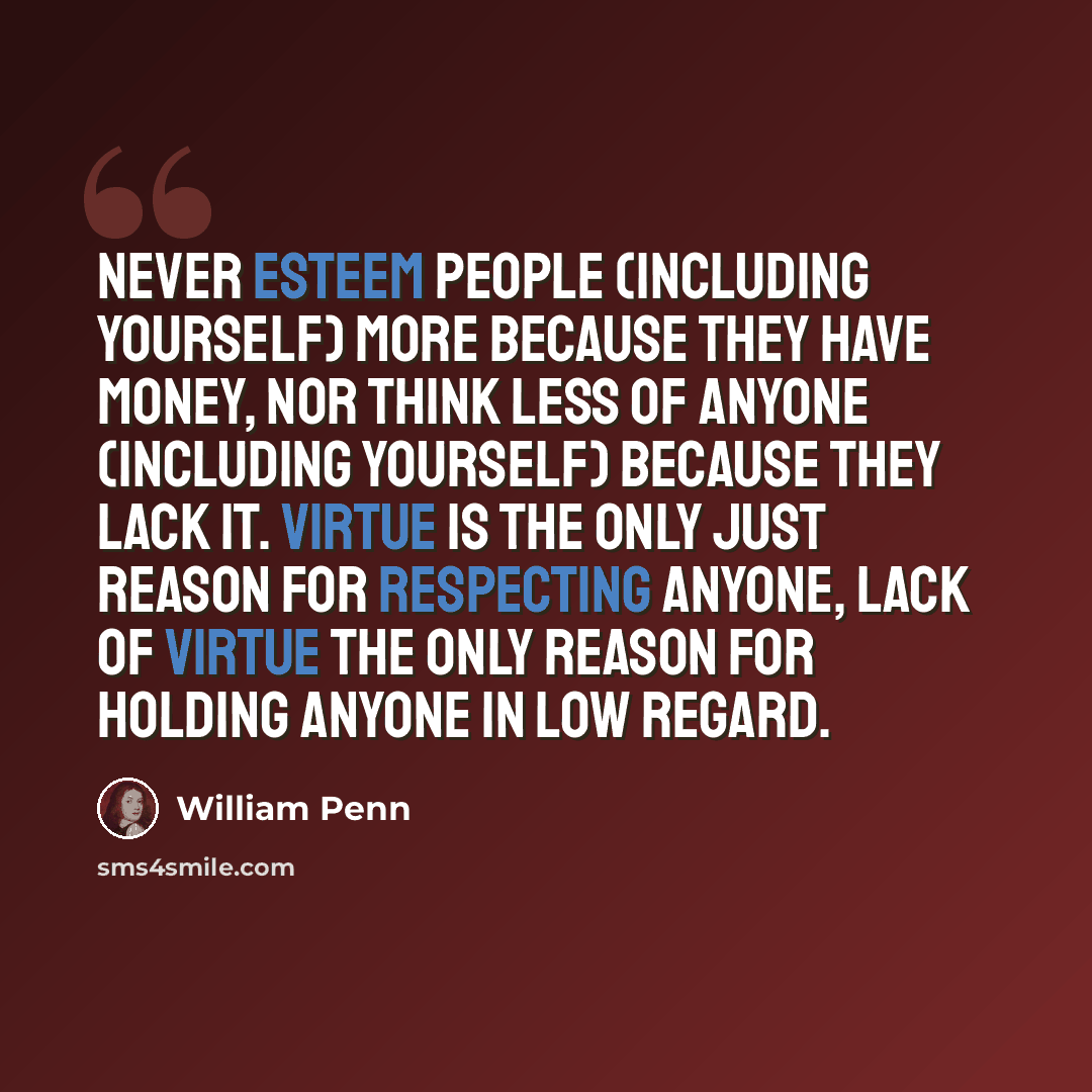 “Never esteem people (including yourself) more because they have money, nor think less of anyone (including yourself) because they lack it. Virtue is the only just reason for respecting anyone, lack of virtue the only reason for holding anyone in low regard.” quote by William Penn