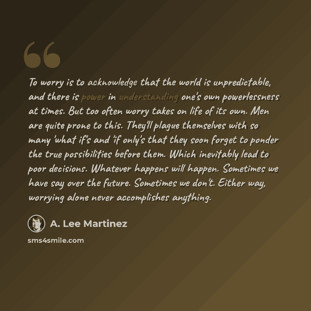 “To worry is to acknowledge that the world is unpredictable, and there is power in understanding one's own powerlessness at times. But too often worry takes on life of its own. Men are quite prone to this. They'll plague themselves with so many 'what if's and 'if only's that they soon forget to…” quote by A. Lee Martinez