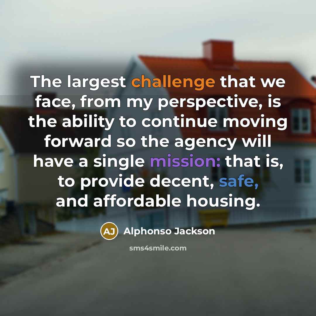 “The largest challenge that we face, from my perspective, is the ability to continue moving forward so the agency will have a single mission: that is, to provide decent, safe, and affordable housing.” quote by Alphonso Jackson