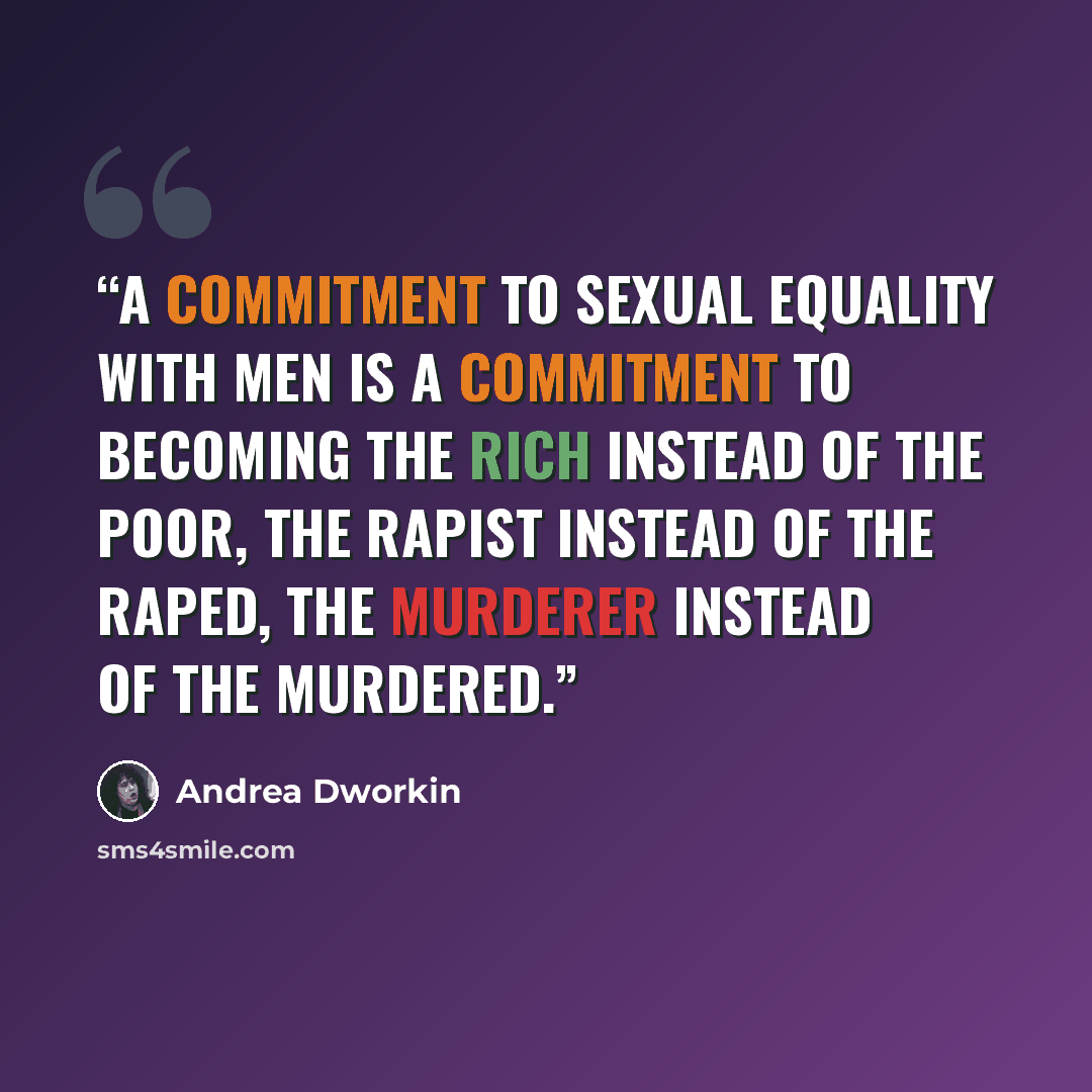“A commitment to sexual equality with men is a commitment to becoming the rich instead of the poor, the rapist instead of the raped, the murderer instead of the murdered.” quote by Andrea Dworkin