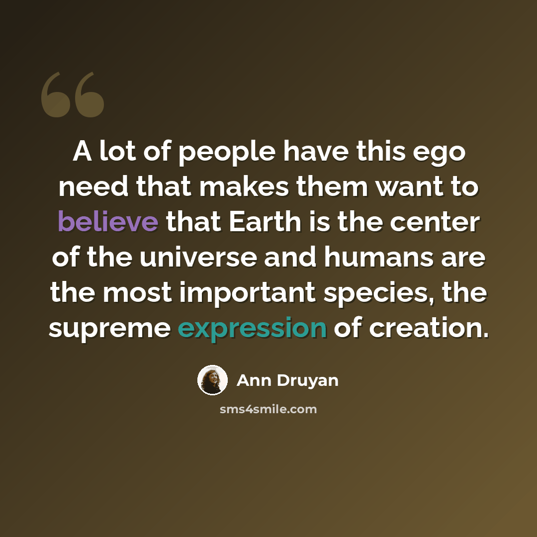 “A lot of people have this ego need that makes them want to believe that Earth is the center of the universe and humans are the most important species, the supreme expression of creation.” quote by Ann Druyan