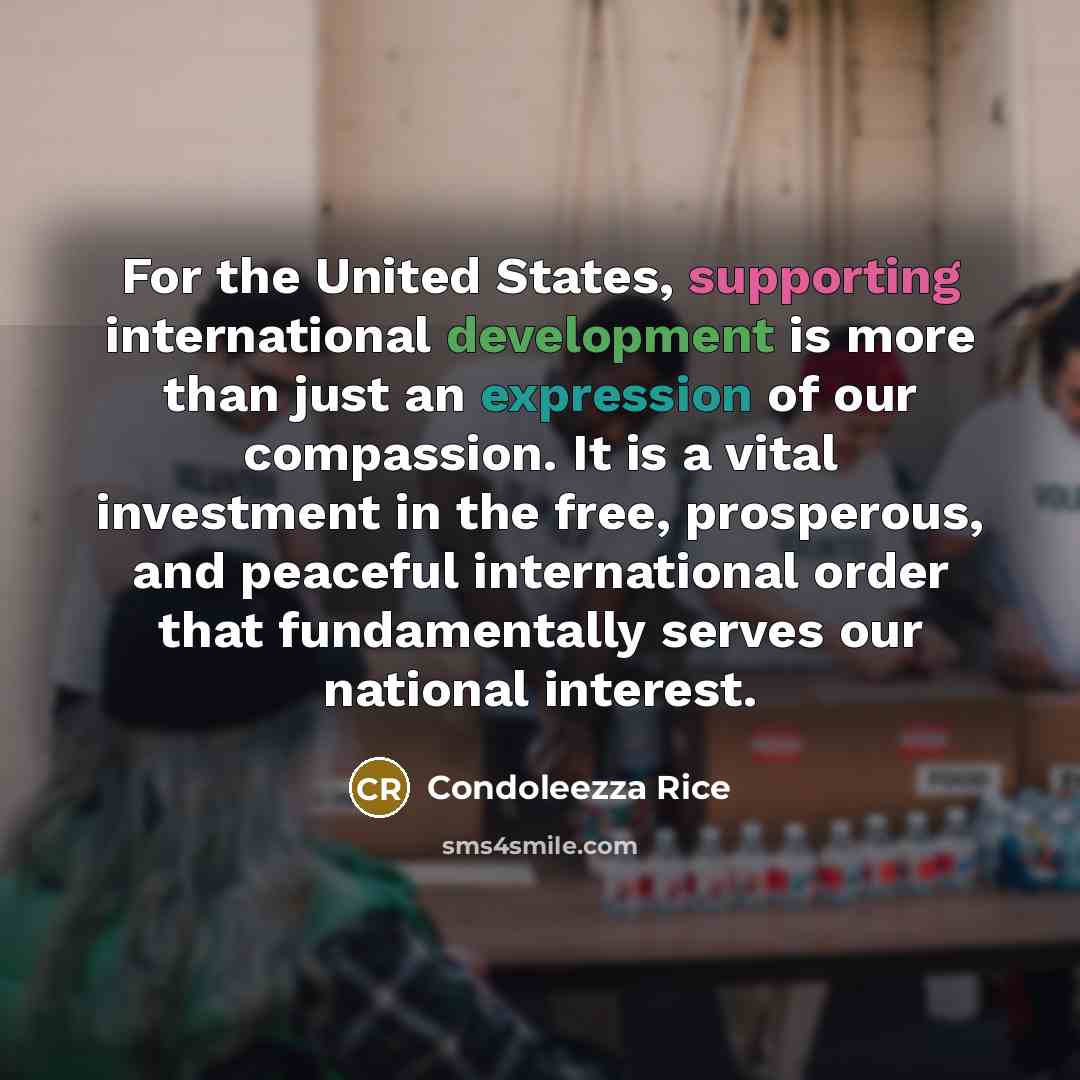 “For the United States, supporting international development is more than just an expression of our compassion. It is a vital investment in the free, prosperous, and peaceful international order that fundamentally serves our national interest.” quote by Condoleezza Rice