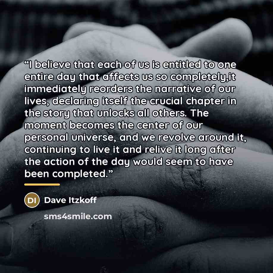 “I believe that each of us is entitled to one entire day that affects us so completely,it immediately reorders the narrative of our lives, declaring itself the crucial chapter in the story that unlocks all others. The moment becomes the center of our personal universe, and we revolve around it…” quote by Dave Itzkoff