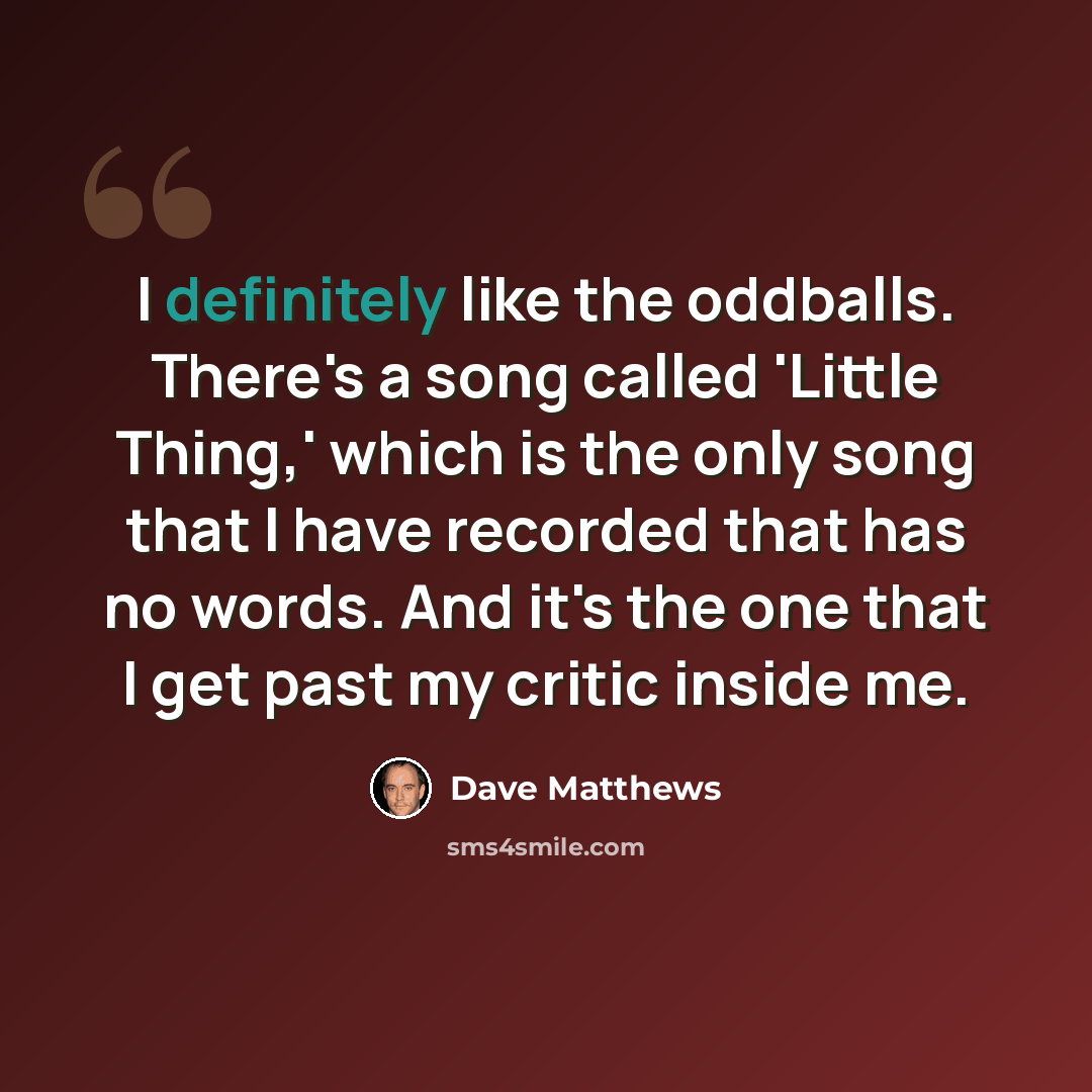 “I definitely like the oddballs. There's a song called 'Little Thing,' which is the only song that I have recorded that has no words. And it's the one that I get past my critic inside me.” quote by Dave Matthews