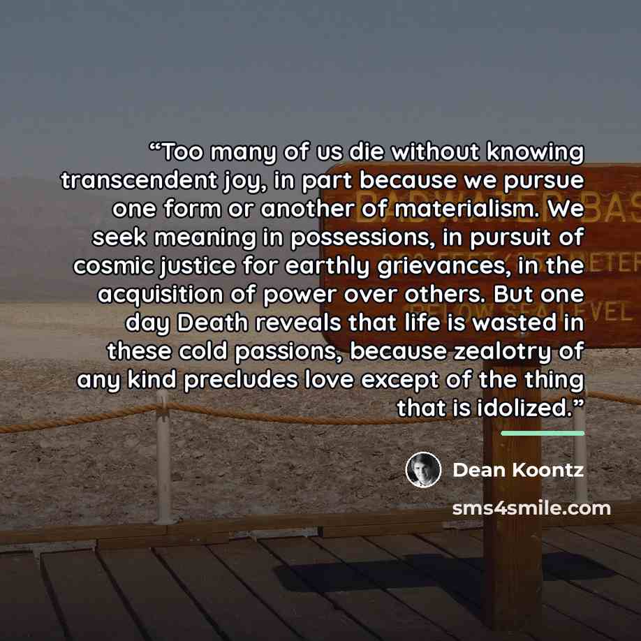 “Too many of us die without knowing transcendent joy, in part because we pursue one form or another of materialism. We seek meaning in possessions, in pursuit of cosmic justice for earthly grievances, in the acquisition of power over others. But one day Death reveals that life is wasted in these…” quote by Dean Koontz