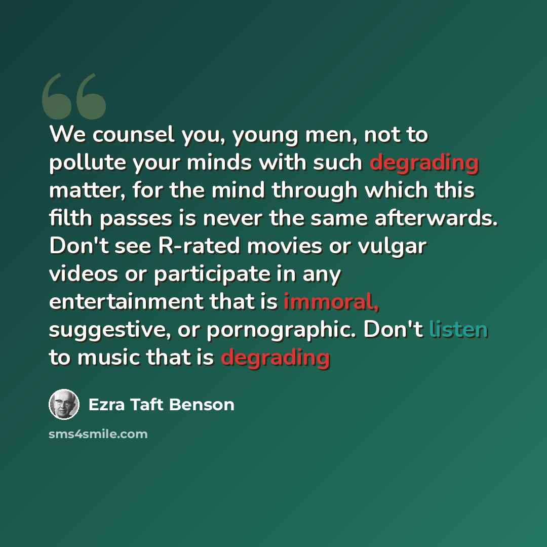 “We counsel you, young men, not to pollute your minds with such degrading matter, for the mind through which this filth passes is never the same afterwards. Don't see R-rated movies or vulgar videos or participate in any entertainment that is immoral, suggestive, or pornographic. Don't listen to…” quote by Ezra Taft Benson