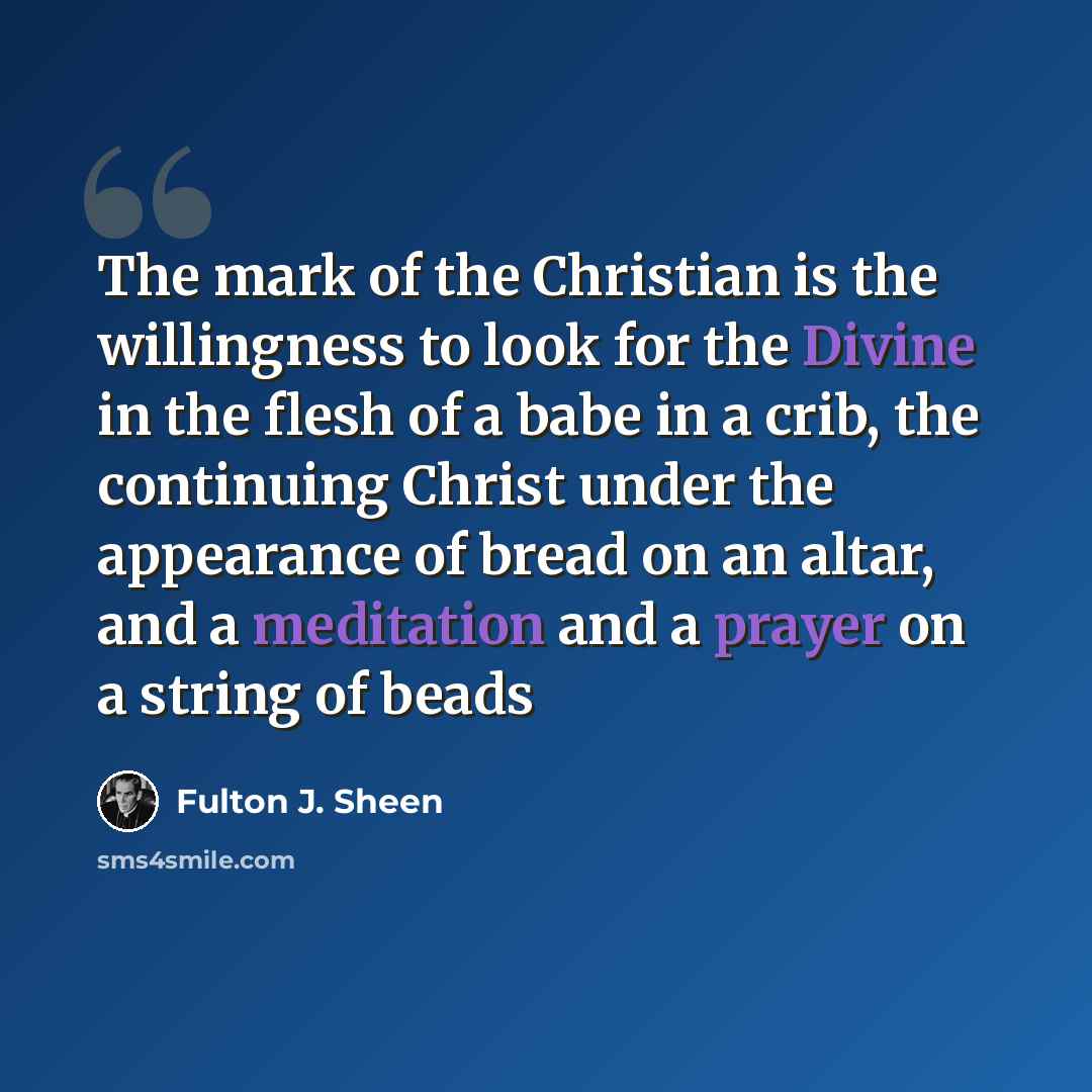 “The mark of the Christian is the willingness to look for the Divine in the flesh of a babe in a crib, the continuing Christ under the appearance of bread on an altar, and a meditation and a prayer on a string of beads” quote by Fulton J. Sheen