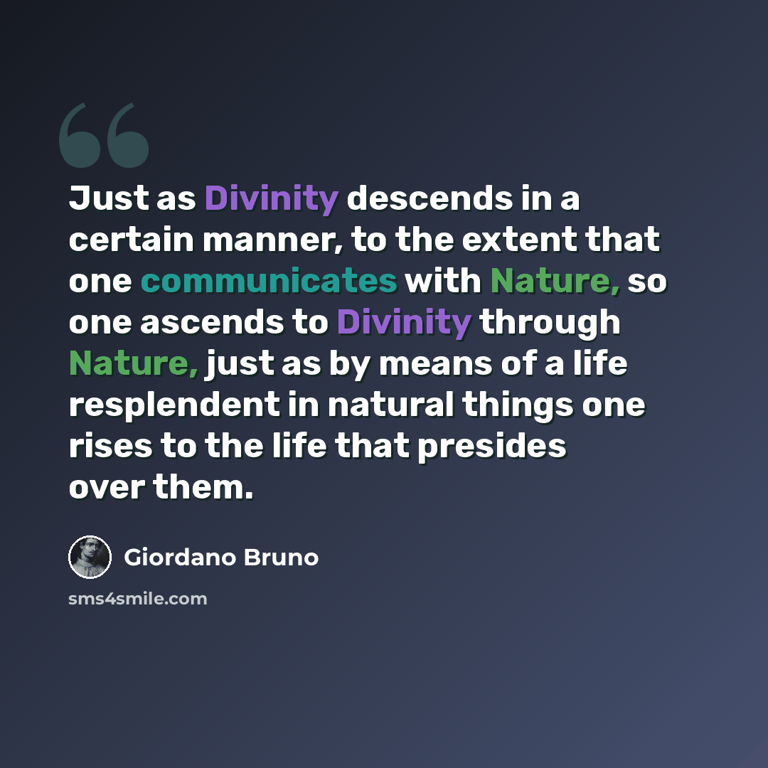 “Just as Divinity descends in a certain manner, to the extent that one communicates with Nature, so one ascends to Divinity through Nature, just as by means of a life resplendent in natural things one rises to the life that presides over them.” quote by Giordano Bruno