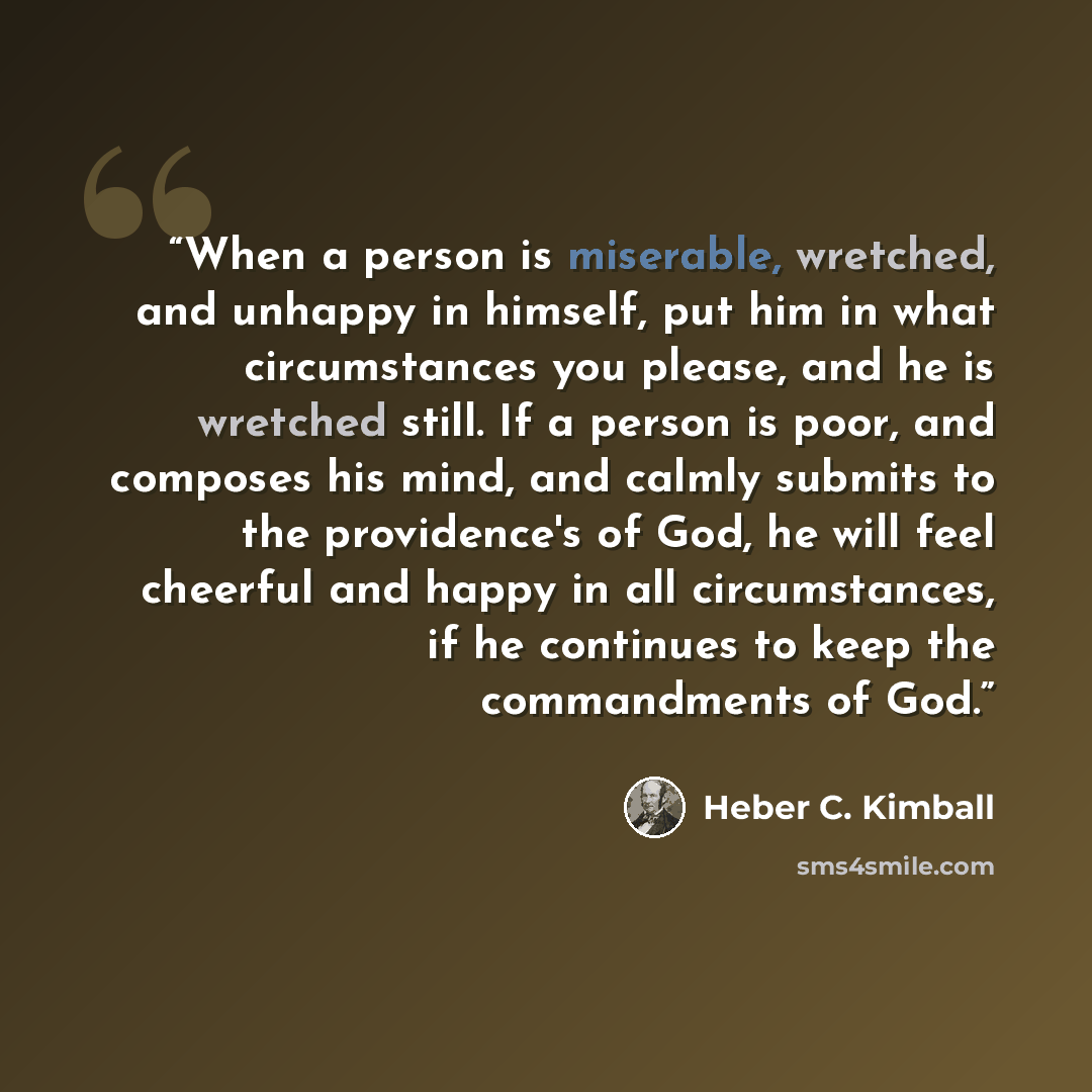 “When a person is miserable, wretched, and unhappy in himself, put him in what circumstances you please, and he is wretched still. If a person is poor, and composes his mind, and calmly submits to the providence's of God, he will feel cheerful and happy in all circumstances, if he continues to keep…” quote by Heber C. Kimball