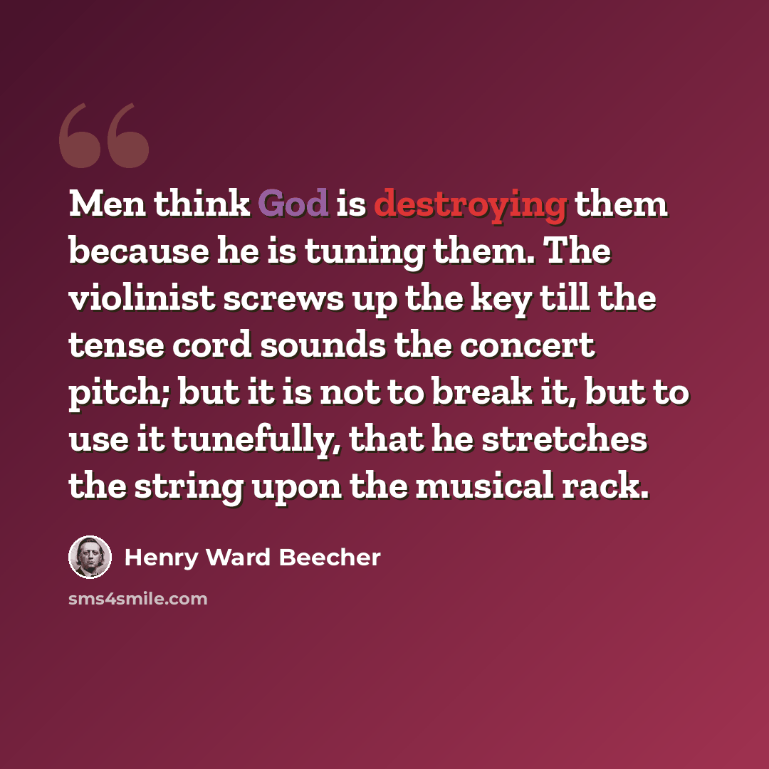 “Men think God is destroying them because he is tuning them. The violinist screws up the key till the tense cord sounds the concert pitch; but it is not to break it, but to use it tunefully, that he stretches the string upon the musical rack.” quote by Henry Ward Beecher