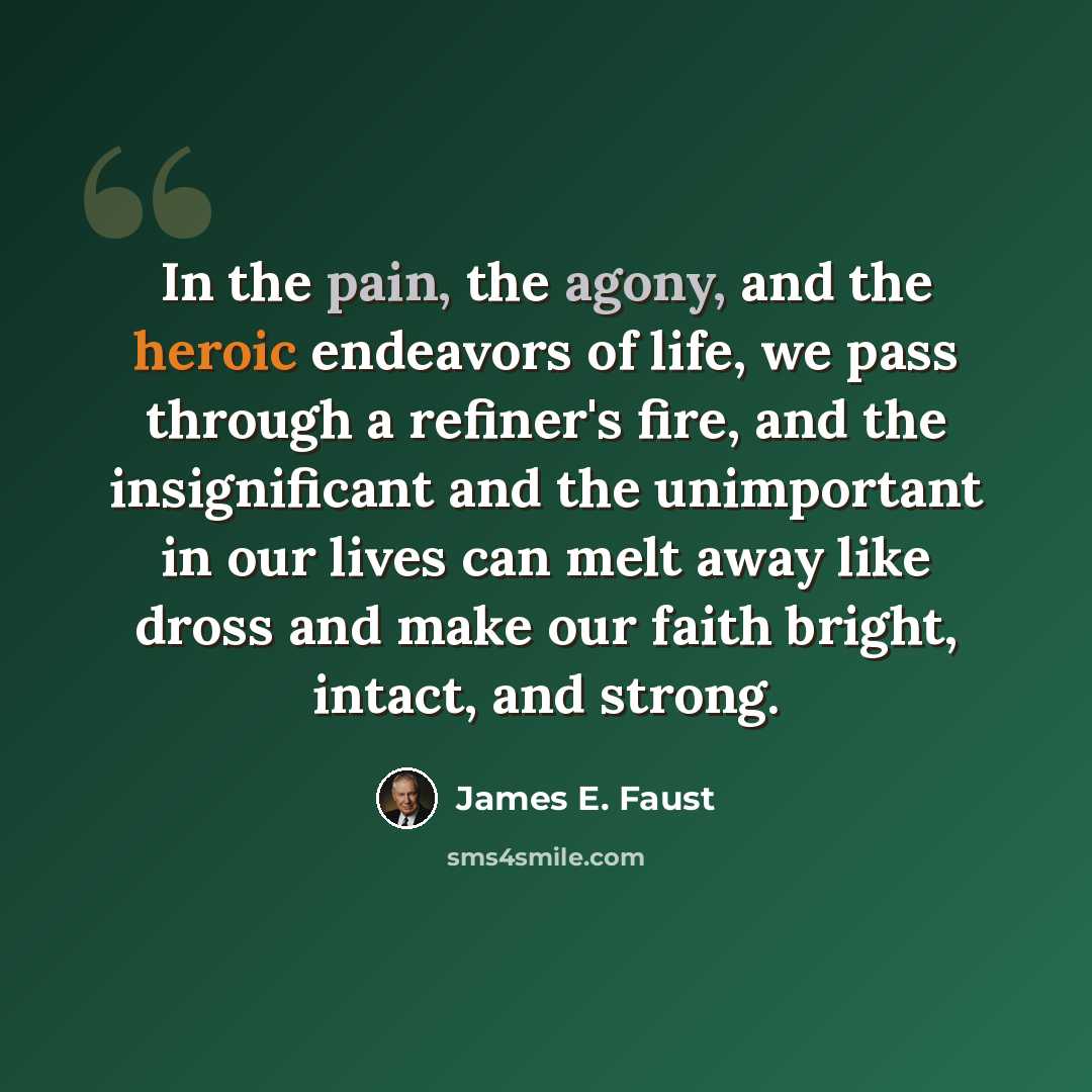 “In the pain, the agony, and the heroic endeavors of life, we pass through a refiner's fire, and the insignificant and the unimportant in our lives can melt away like dross and make our faith bright, intact, and strong.” quote by James E. Faust