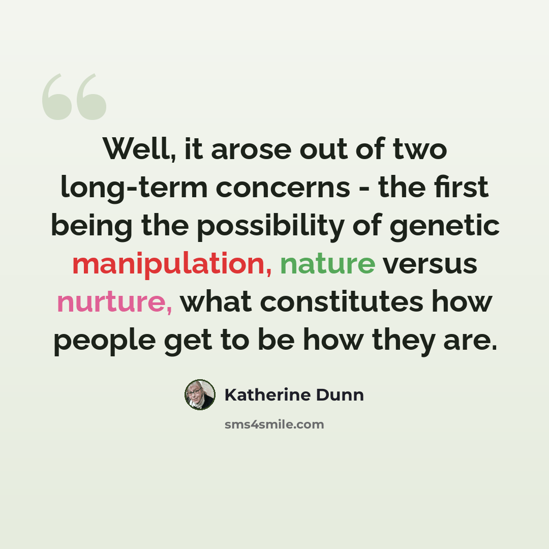 “Well, it arose out of two long-term concerns - the first being the possibility of genetic manipulation, nature versus nurture, what constitutes how people get to be how they are.” quote by Katherine Dunn