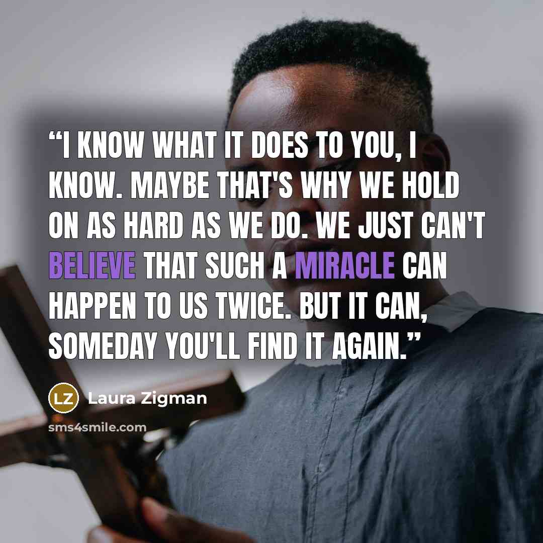 “I know what it does to you, I know. Maybe that's why we hold on as hard as we do. We just can't believe that such a miracle can happen to us twice. But it can, someday you'll find it again.” quote by Laura Zigman