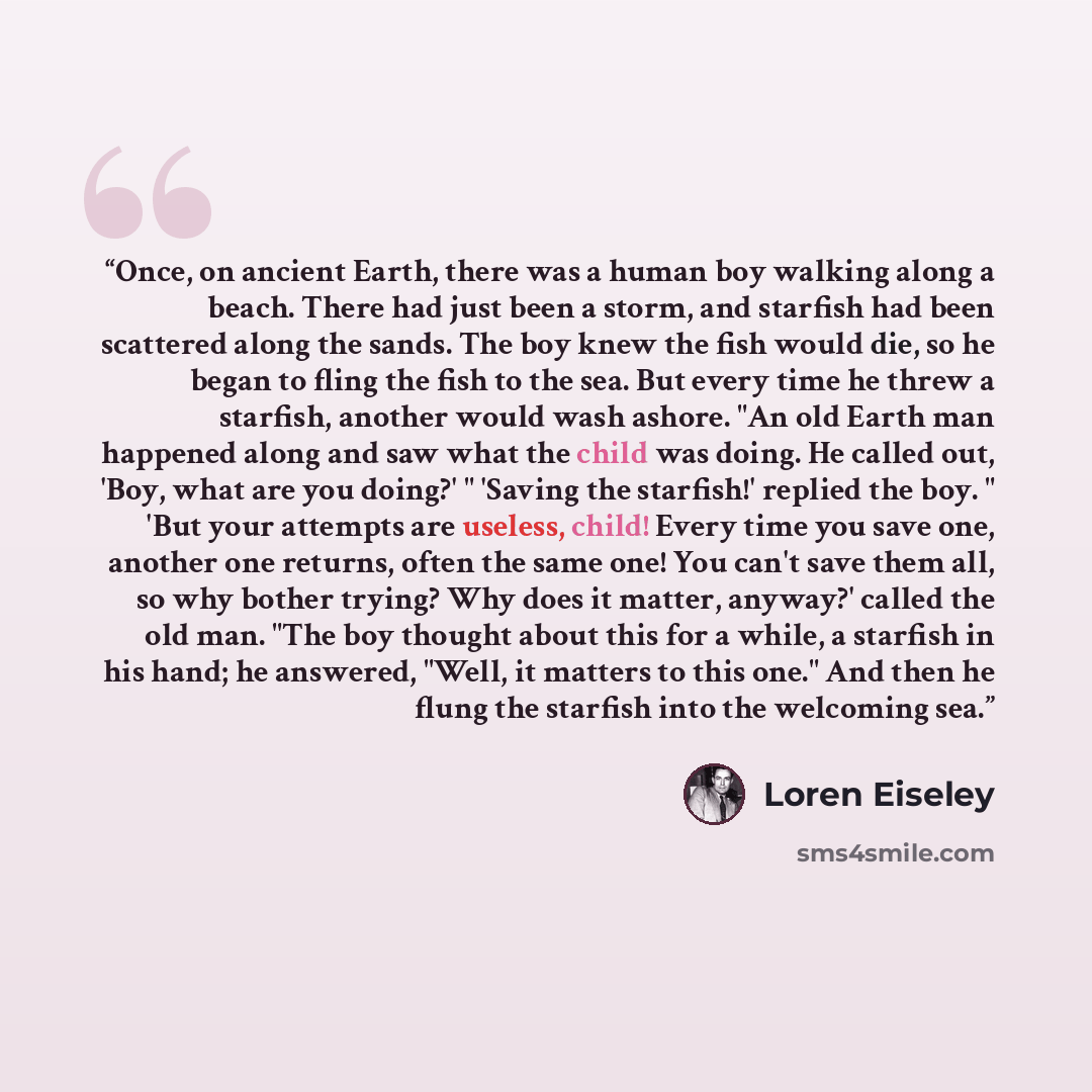 “Once, on ancient Earth, there was a human boy walking along a beach. There had just been a storm, and starfish had been scattered along the sands. The boy knew the fish would die, so he began to fling the fish to the sea. But every time he threw a starfish, another would wash ashore. "An old Earth…” quote by Loren Eiseley