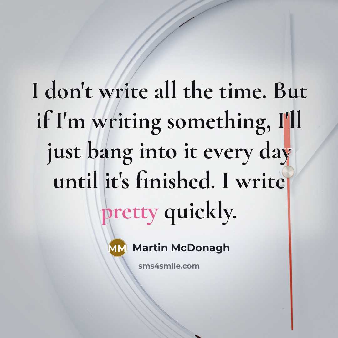 “I don't write all the time. But if I'm writing something, I'll just bang into it every day until it's finished. I write pretty quickly.” quote by Martin McDonagh