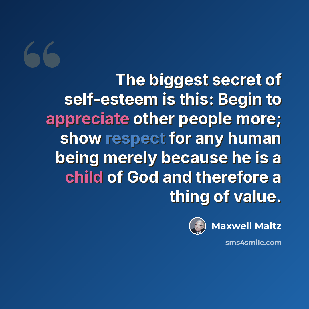 “The biggest secret of self-esteem is this: Begin to appreciate other people more; show respect for any human being merely because he is a child of God and therefore a thing of value.” quote by Maxwell Maltz