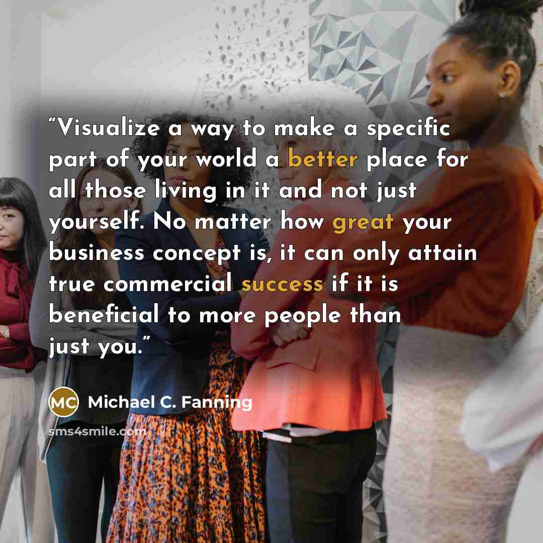 “Visualize a way to make a specific part of your world a better place for all those living in it and not just yourself. No matter how great your business concept is, it can only attain true commercial success if it is beneficial to more people than just you.” quote by Michael C. Fanning