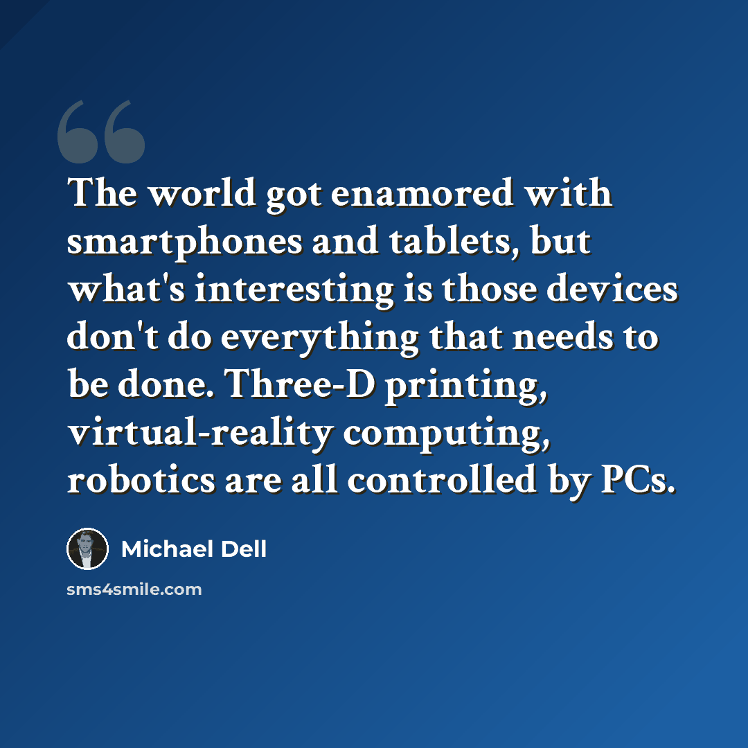 “The world got enamored with smartphones and tablets, but what's interesting is those devices don't do everything that needs to be done. Three-D printing, virtual-reality computing, robotics are all controlled by PCs.” quote by Michael Dell