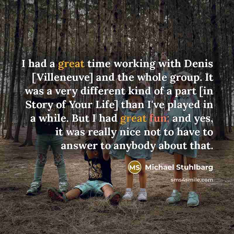 “I had a great time working with Denis [Villeneuve] and the whole group. It was a very different kind of a part [in Story of Your Life] than I've played in a while. But I had great fun; and yes, it was really nice not to have to answer to anybody about that.” quote by Michael Stuhlbarg
