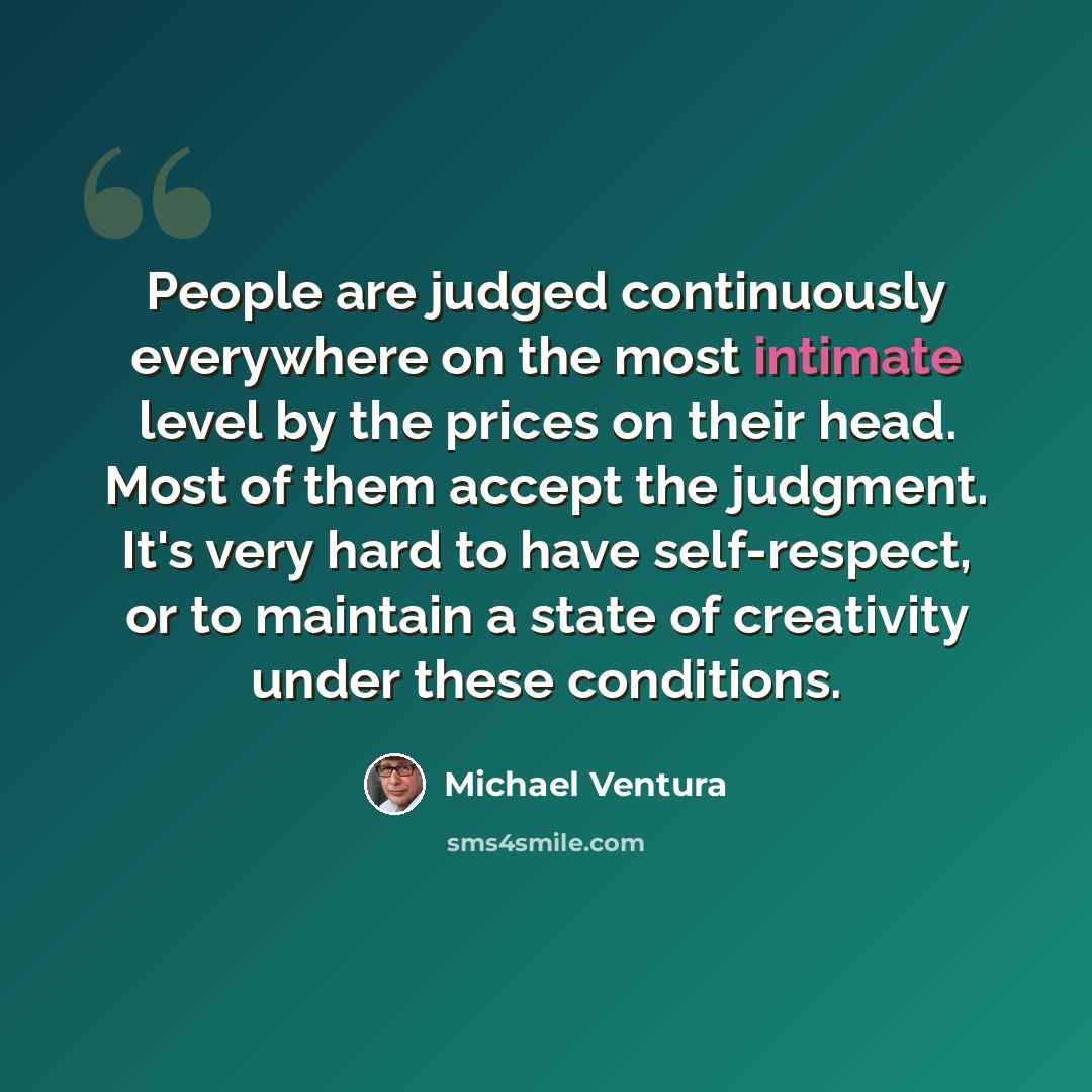 “People are judged continuously everywhere on the most intimate level by the prices on their head. Most of them accept the judgment. It's very hard to have self-respect, or to maintain a state of creativity under these conditions.” quote by Michael Ventura