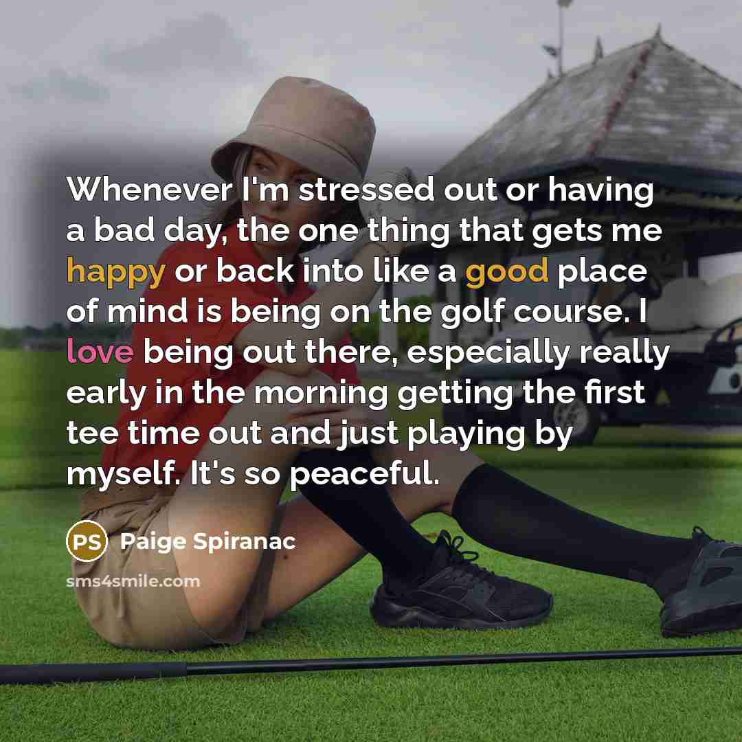 “Whenever I'm stressed out or having a bad day, the one thing that gets me happy or back into like a good place of mind is being on the golf course. I love being out there, especially really early in the morning getting the first tee time out and just playing by myself. It's so peaceful.” quote by Paige Spiranac
