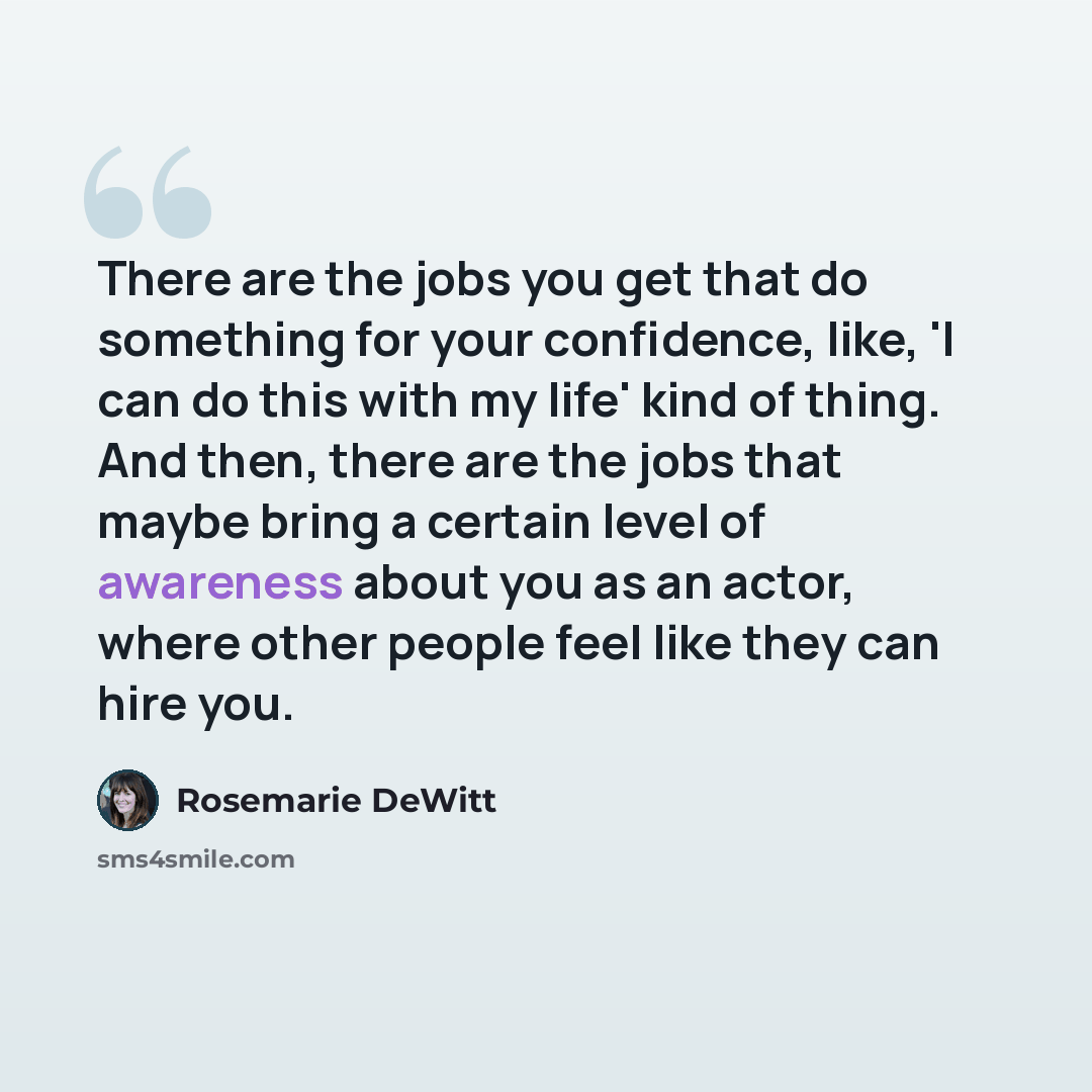 “There are the jobs you get that do something for your confidence, like, 'I can do this with my life' kind of thing. And then, there are the jobs that maybe bring a certain level of awareness about you as an actor, where other people feel like they can hire you.” quote by Rosemarie DeWitt