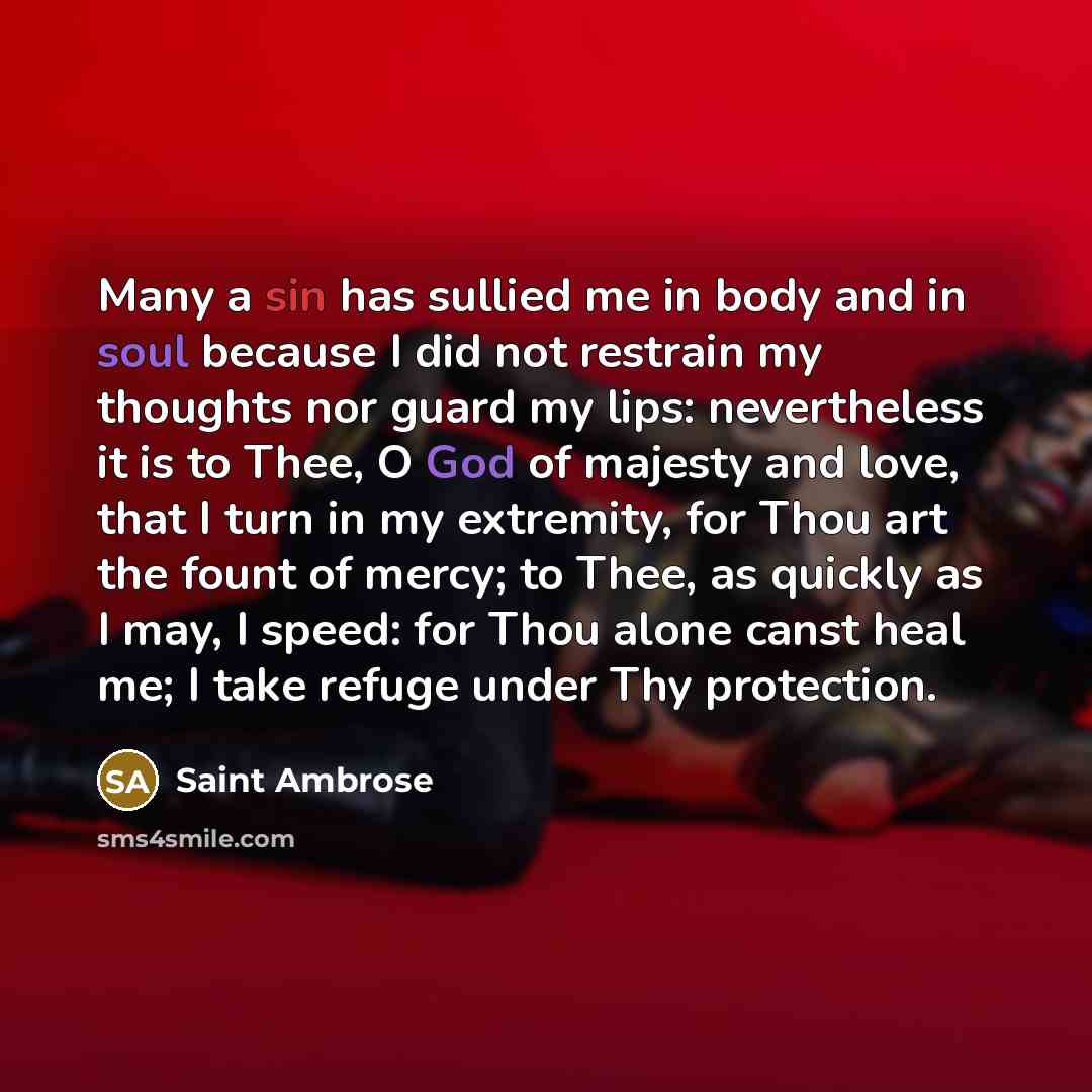 “Many a sin has sullied me in body and in soul because I did not restrain my thoughts nor guard my lips: nevertheless it is to Thee, O God of majesty and love, that I turn in my extremity, for Thou art the fount of mercy; to Thee, as quickly as I may, I speed: for Thou alone canst heal me; I take…” quote by Saint Ambrose