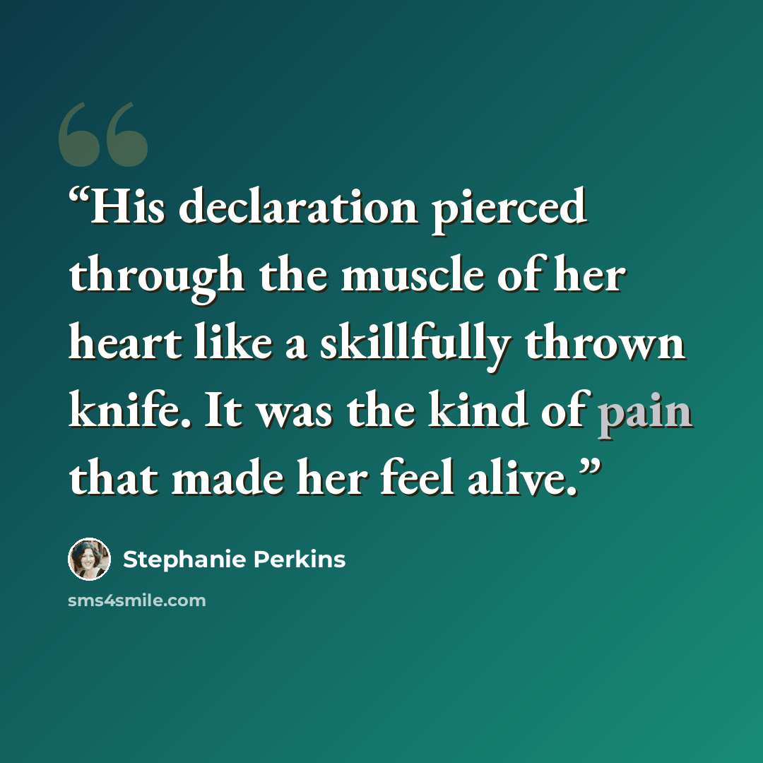 “His declaration pierced through the muscle of her heart like a skillfully thrown knife. It was the kind of pain that made her feel alive.” quote by Stephanie Perkins