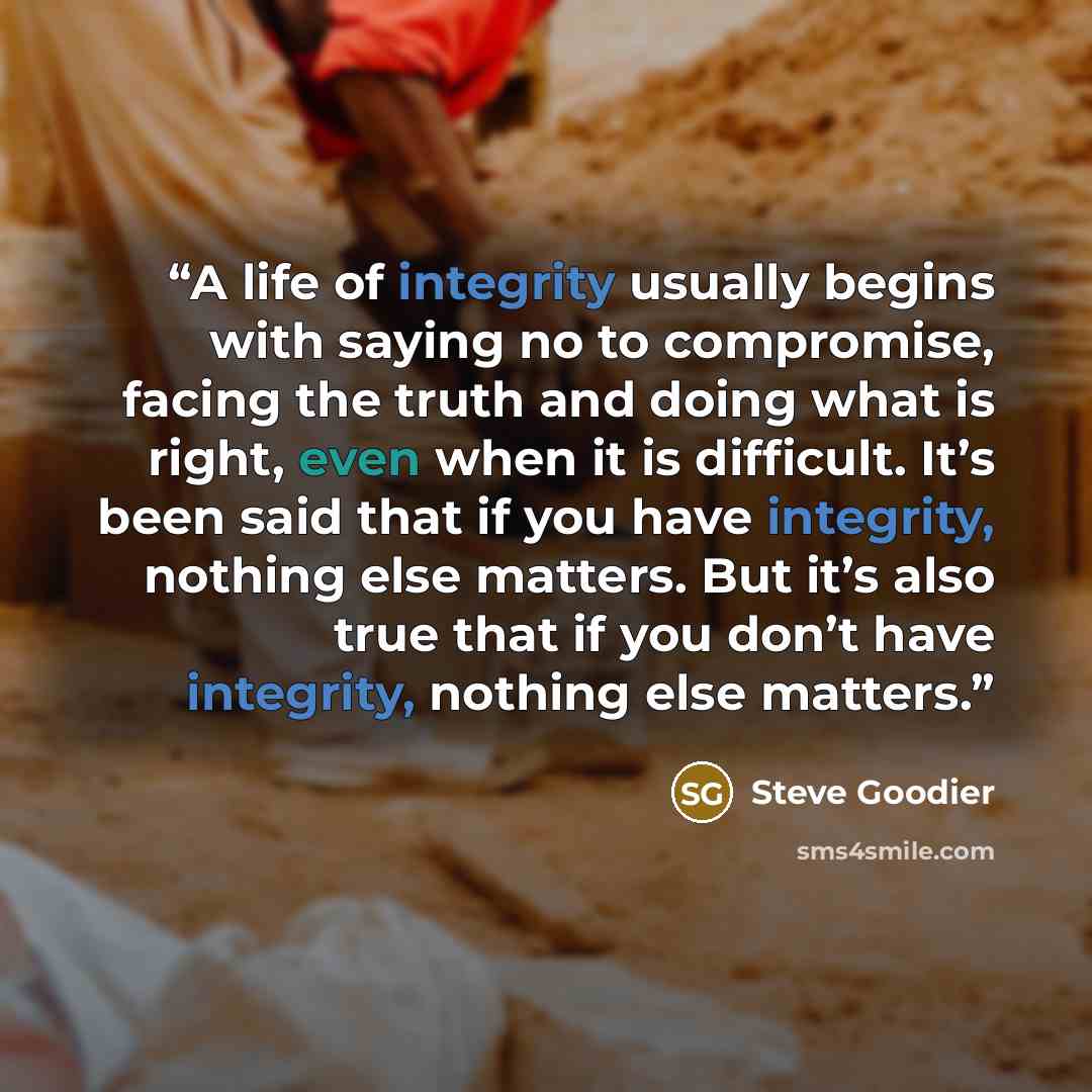 “A life of integrity usually begins with saying no to compromise, facing the truth and doing what is right, even when it is difficult. It’s been said that if you have integrity, nothing else matters. But it’s also true that if you don’t have integrity, nothing else matters.” quote by Steve Goodier