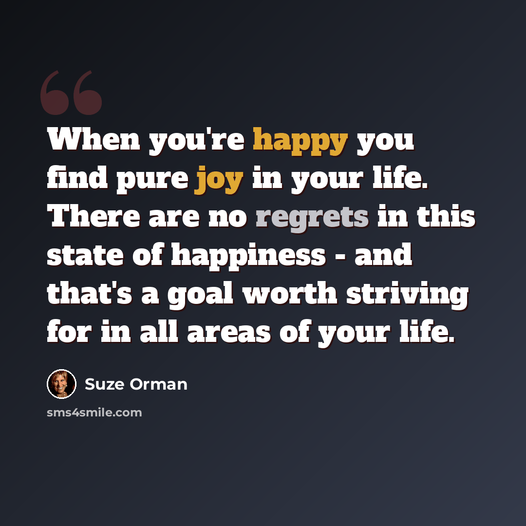 “When you're happy you find pure joy in your life. There are no regrets in this state of happiness - and that's a goal worth striving for in all areas of your life.” quote by Suze Orman