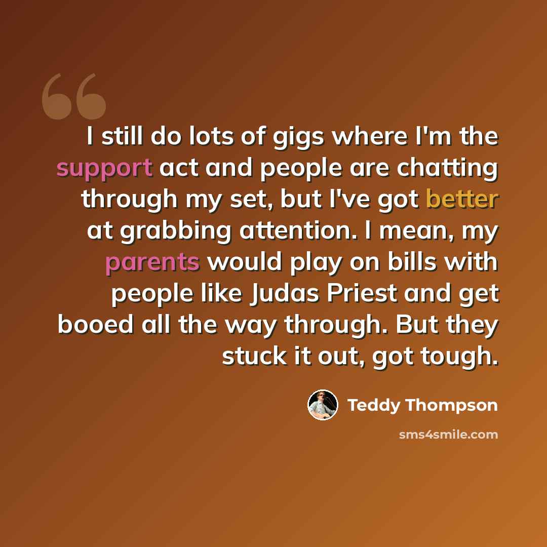 “I still do lots of gigs where I'm the support act and people are chatting through my set, but I've got better at grabbing attention. I mean, my parents would play on bills with people like Judas Priest and get booed all the way through. But they stuck it out, got tough.” quote by Teddy Thompson