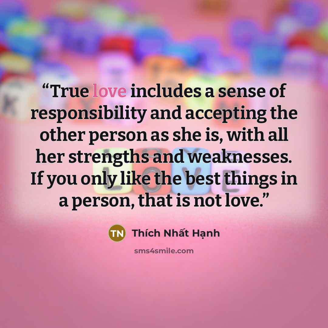 “True love includes a sense of responsibility and accepting the other person as she is, with all her strengths and weaknesses. If you only like the best things in a person, that is not love.” quote by Thich Nhat Hanh