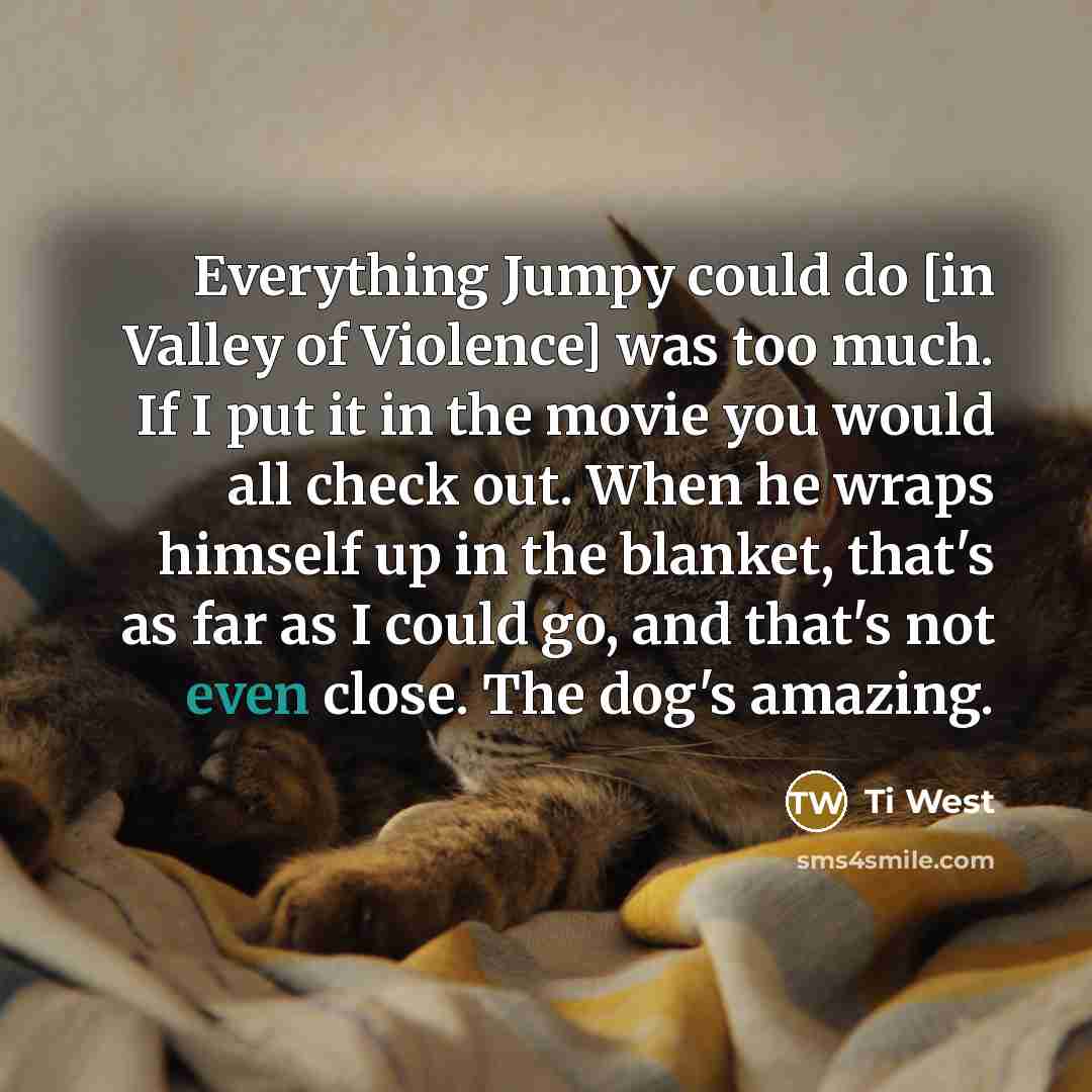 “Everything Jumpy could do [in Valley of Violence] was too much. If I put it in the movie you would all check out. When he wraps himself up in the blanket, that's as far as I could go, and that's not even close. The dog's amazing.” quote by Ti West