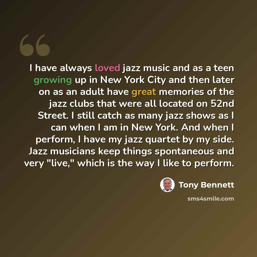 “I have always loved jazz music and as a teen growing up in New York City and then later on as an adult have great memories of the jazz clubs that were all located on 52nd Street. I still catch as many jazz shows as I can when I am in New York. And when I perform, I have my jazz quartet by my side…” quote by Tony Bennett