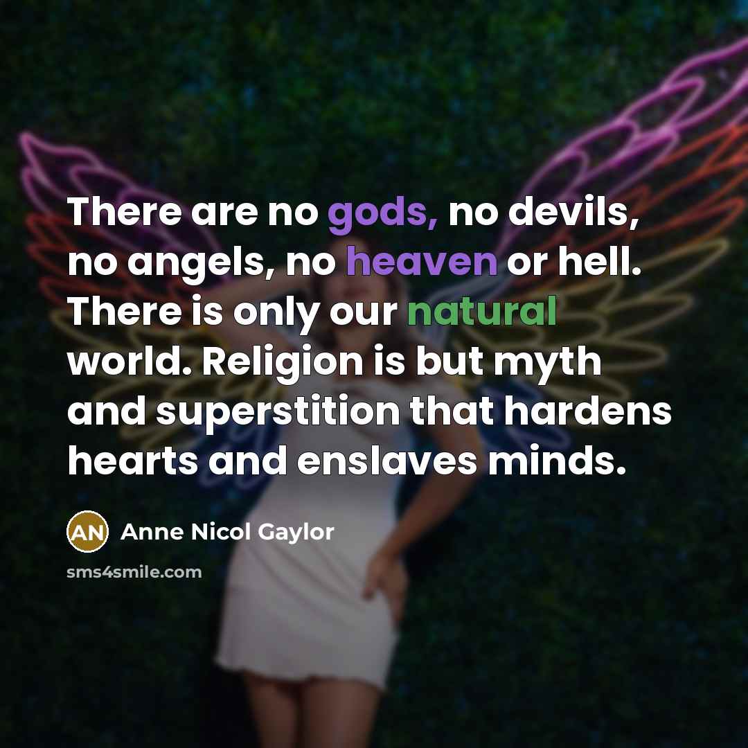 “There are no gods, no devils, no angels, no heaven or hell. There is only our natural world. Religion is but myth and superstition that hardens hearts and enslaves minds.” quote by Anne Nicol Gaylor