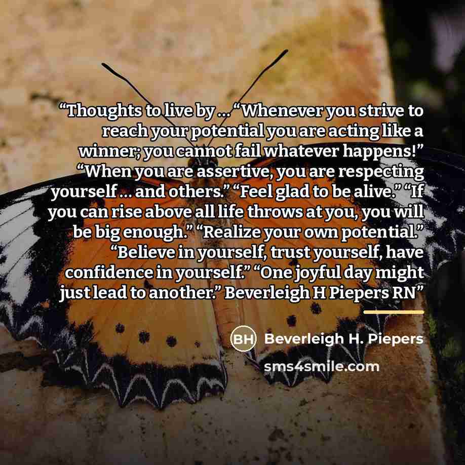 “Thoughts to live by … “Whenever you strive to reach your potential you are acting like a winner; you cannot fail whatever happens!” “When you are assertive, you are respecting yourself … and others.” “Feel glad to be alive.” “If you can rise above all life throws at you, you will be big enough.”…” quote by Beverleigh H. Piepers