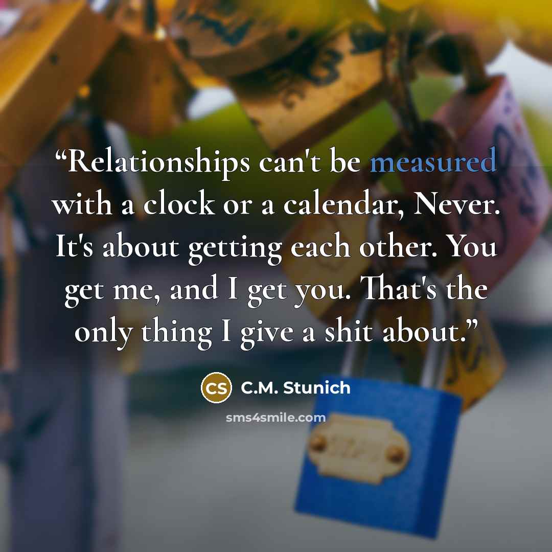 “Relationships can't be measured with a clock or a calendar, Never. It's about getting each other. You get me, and I get you. That's the only thing I give a shit about.” quote by C.M. Stunich