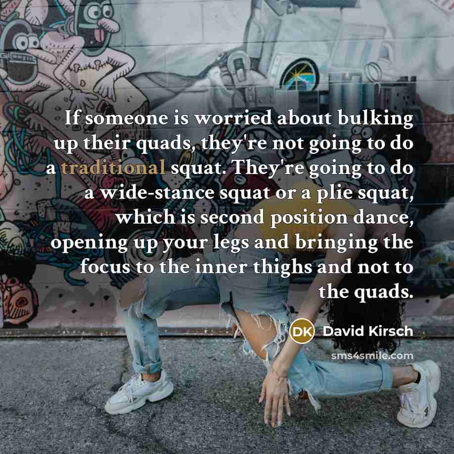 “If someone is worried about bulking up their quads, they're not going to do a traditional squat. They're going to do a wide-stance squat or a plie squat, which is second position dance, opening up your legs and bringing the focus to the inner thighs and not to the quads.” quote by David Kirsch
