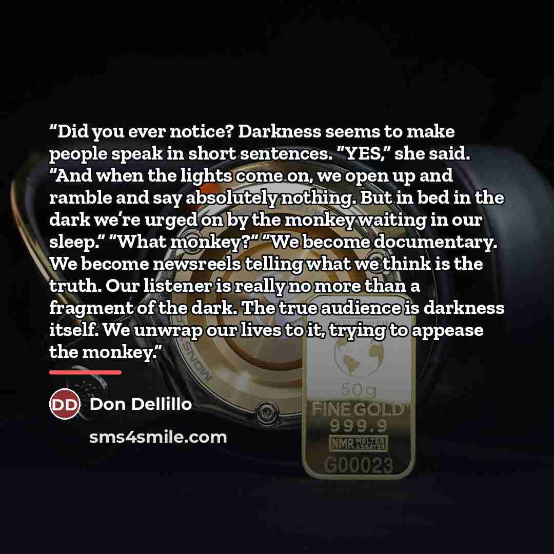 “Did you ever notice? Darkness seems to make people speak in short sentences. “YES,” she said. “And when the lights come on, we open up and ramble and say absolutely nothing. But in bed in the dark we’re urged on by the monkey waiting in our sleep.” “What monkey?” “We become documentary. We become…” quote by Don Dellillo
