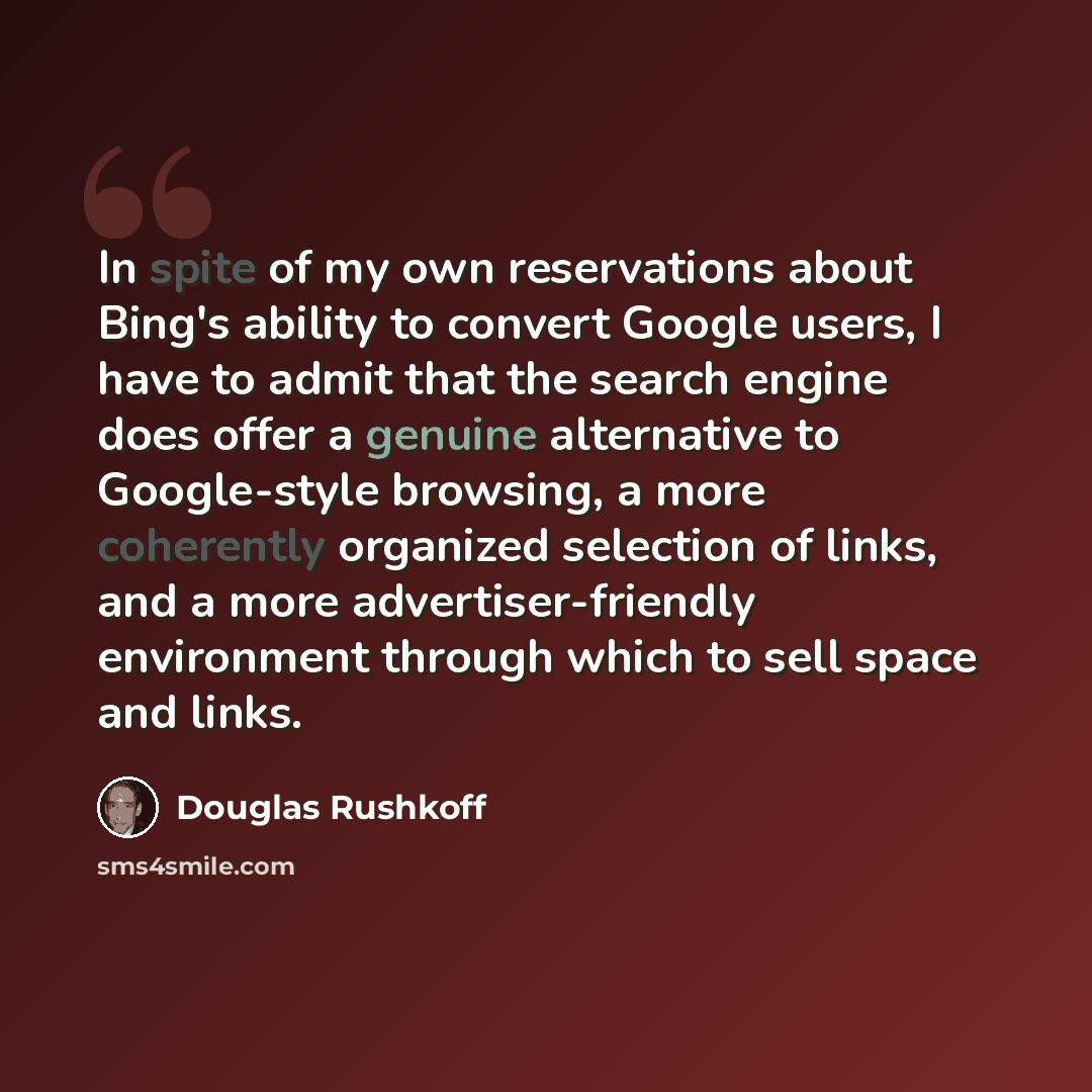 “In spite of my own reservations about Bing's ability to convert Google users, I have to admit that the search engine does offer a genuine alternative to Google-style browsing, a more coherently organized selection of links, and a more advertiser-friendly environment through which to sell space and…” quote by Douglas Rushkoff