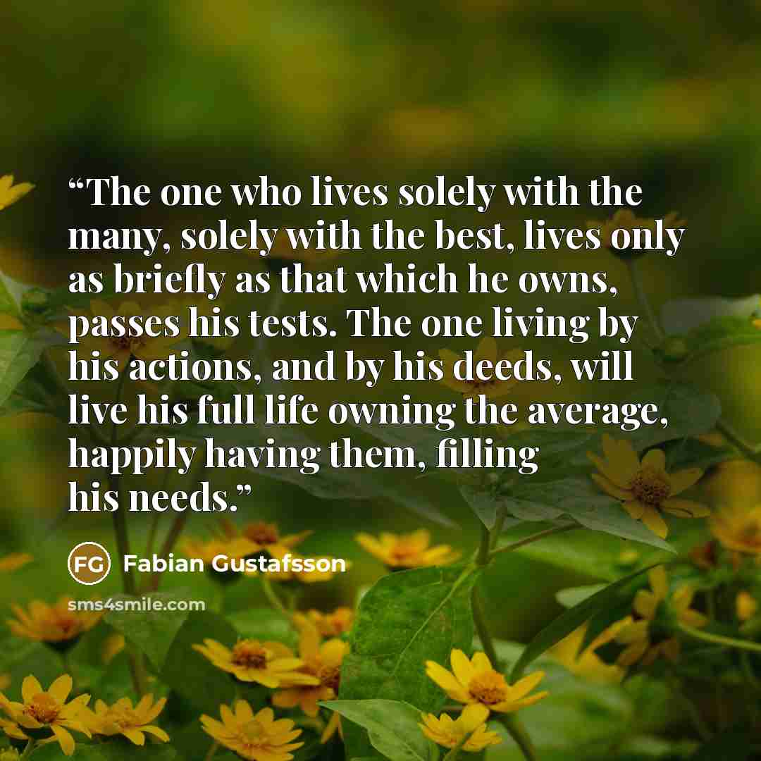 “The one who lives solely with the many, solely with the best, lives only as briefly as that which he owns, passes his tests. The one living by his actions, and by his deeds, will live his full life owning the average, happily having them, filling his needs.” quote by Fabian Gustafsson