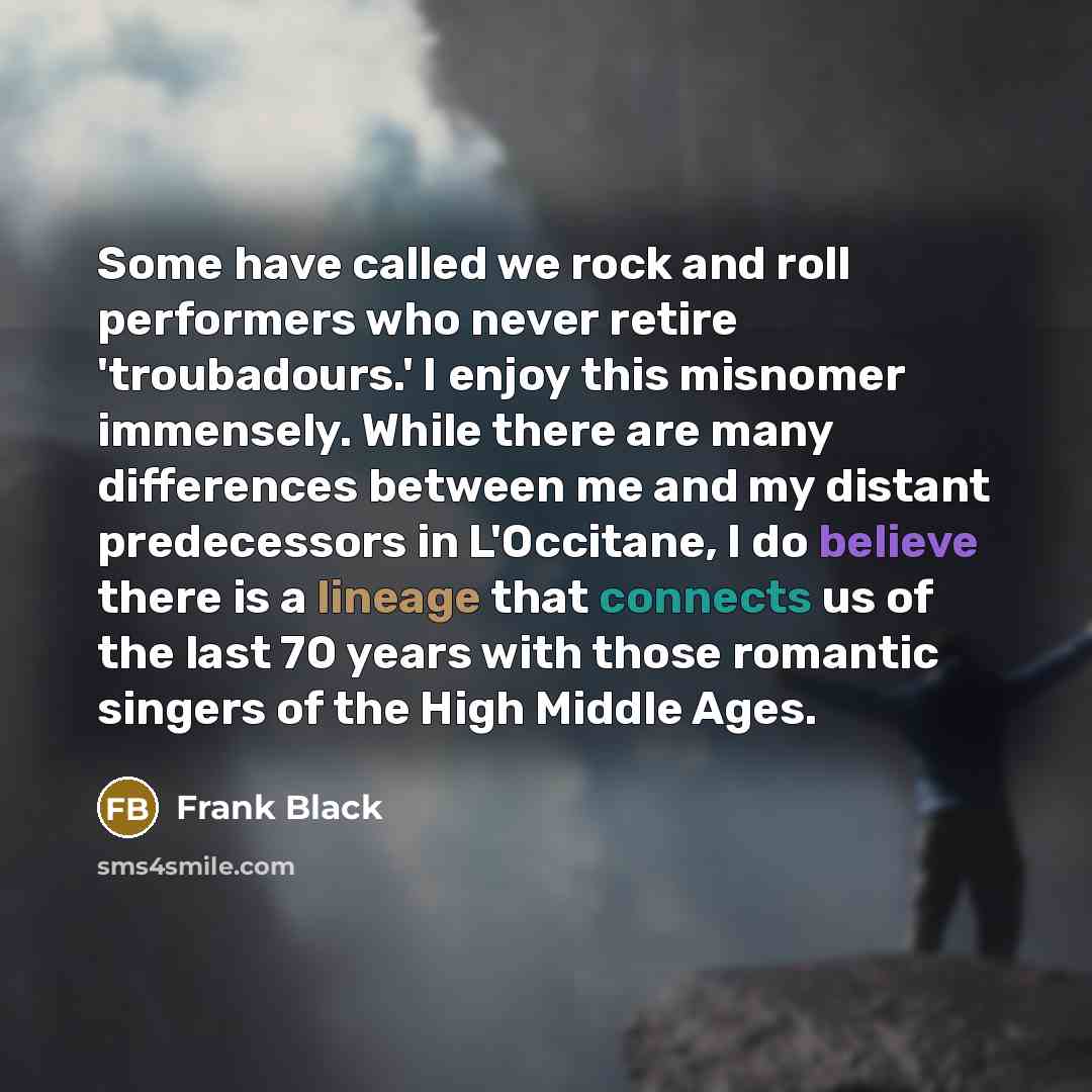 “Some have called we rock and roll performers who never retire 'troubadours.' I enjoy this misnomer immensely. While there are many differences between me and my distant predecessors in L'Occitane, I do believe there is a lineage that connects us of the last 70 years with those romantic singers of…” quote by Frank Black