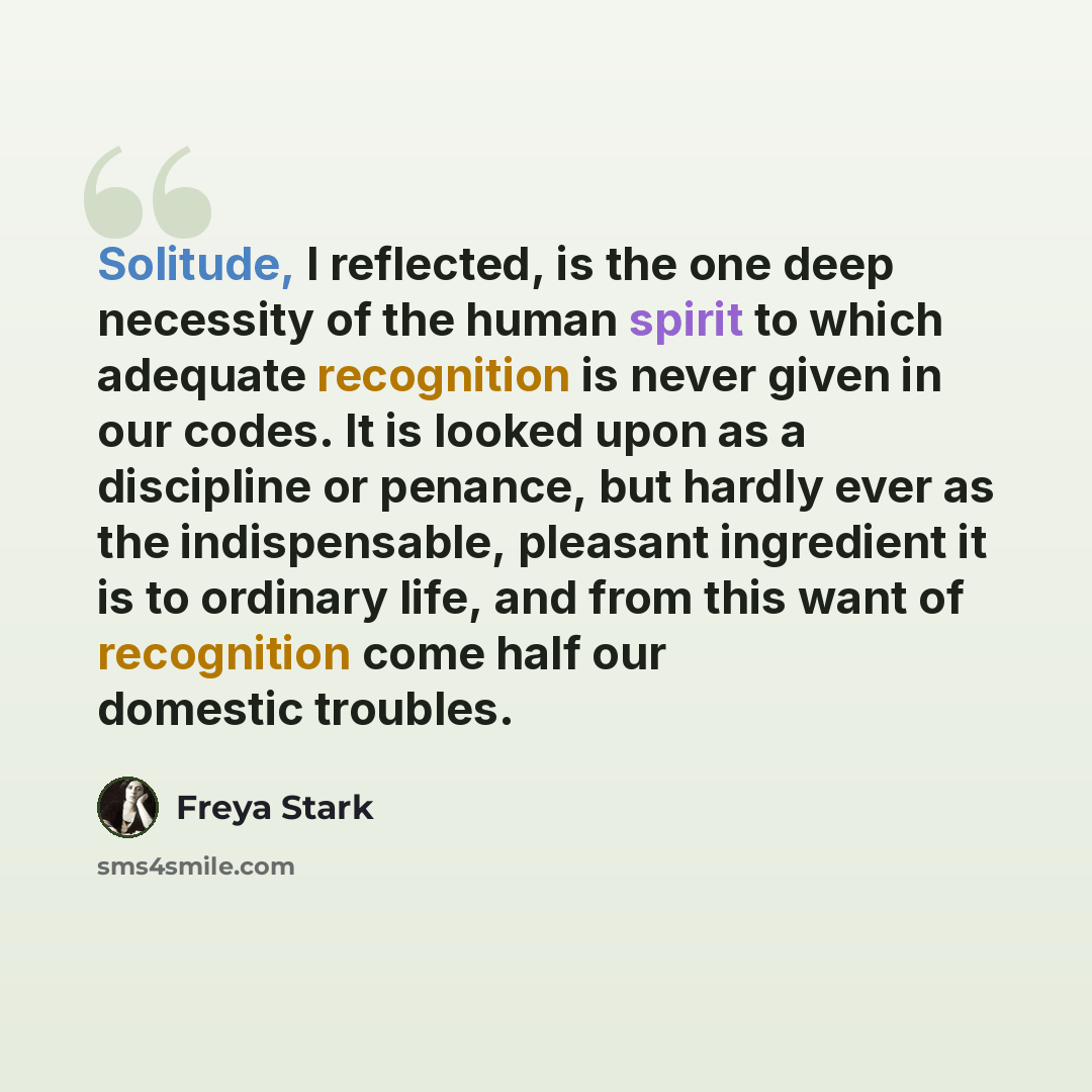“Solitude, I reflected, is the one deep necessity of the human spirit to which adequate recognition is never given in our codes. It is looked upon as a discipline or penance, but hardly ever as the indispensable, pleasant ingredient it is to ordinary life, and from this want of recognition come…” quote by Freya Stark