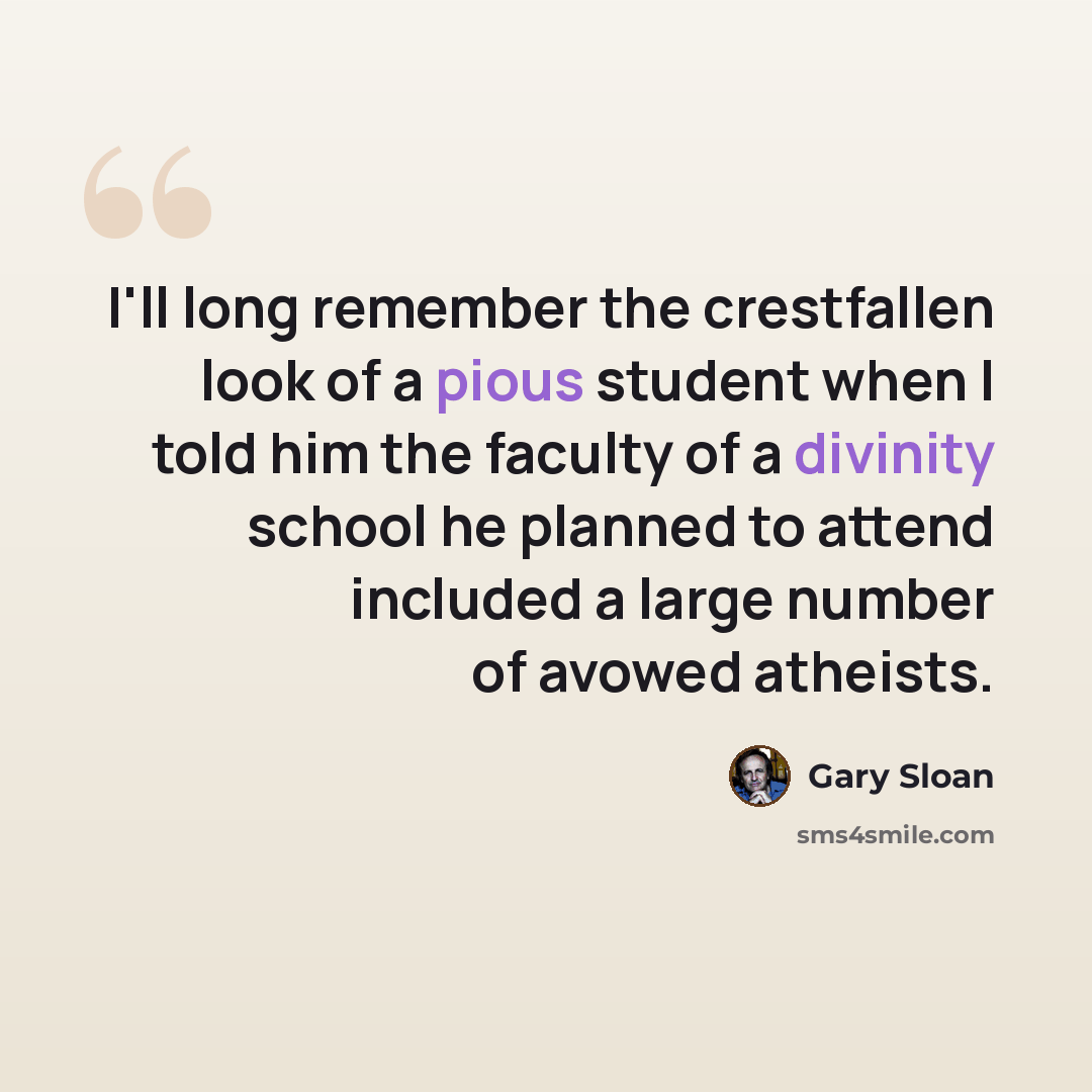 “I'll long remember the crestfallen look of a pious student when I told him the faculty of a divinity school he planned to attend included a large number of avowed atheists.” quote by Gary Sloan